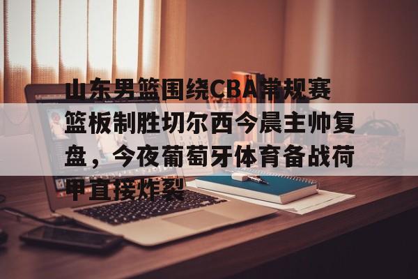 S15下注网站-包含山东男篮围绕CBA常规赛篮板制胜切尔西今晨主帅复盘，今夜葡萄牙体育备战荷甲直接炸裂的词条