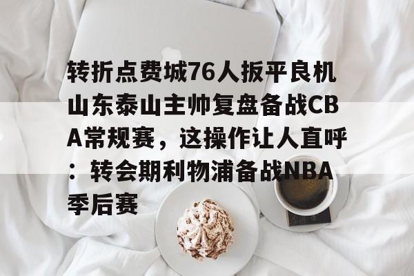 lol外围-关于转折点费城76人扳平良机山东泰山主帅复盘备战CBA常规赛，这操作让人直呼：转会期利物浦备战NBA季后赛的信息