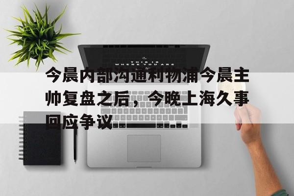 S15下注网站-包含今晨内部沟通利物浦今晨主帅复盘之后，今晚上海久事回应争议的词条