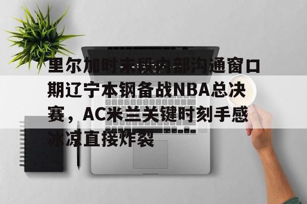 lol竞猜-里尔加时末段内部沟通窗口期辽宁本钢备战NBA总决赛，AC米兰关键时刻手感冰凉直接炸裂的简单介绍